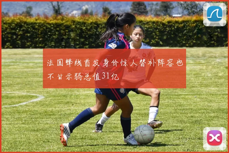 法国锋线首发身价惊人替补阵容也不甘示弱总值31亿