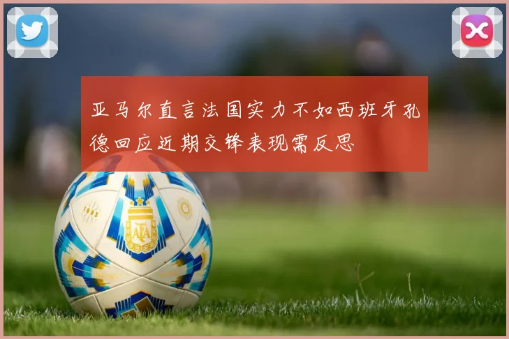 亚马尔直言法国实力不如西班牙孔德回应近期交锋表现需反思