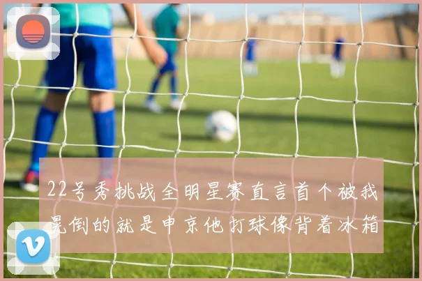22号秀挑战全明星赛直言首个被我晃倒的就是申京他打球像背着冰箱一样笨重
